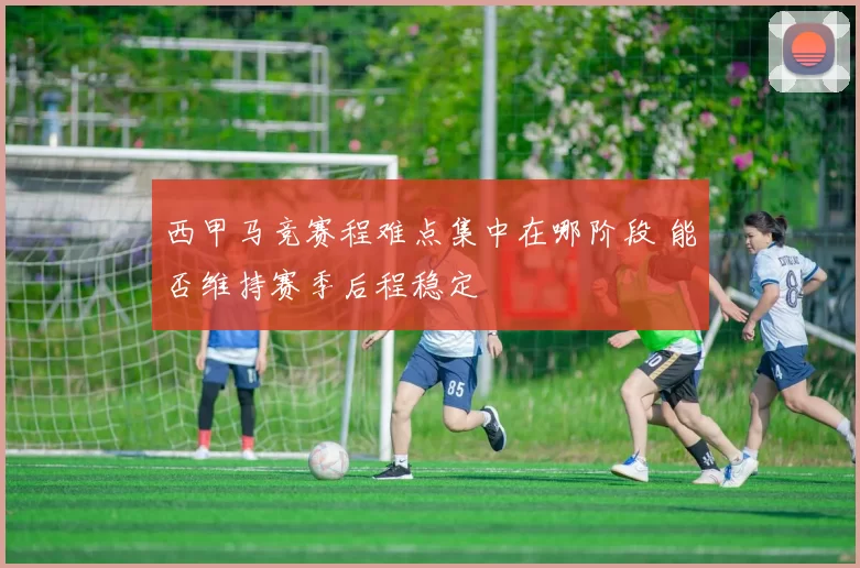 西甲马竞赛程难点集中在哪阶段 能否维持赛季后程稳定