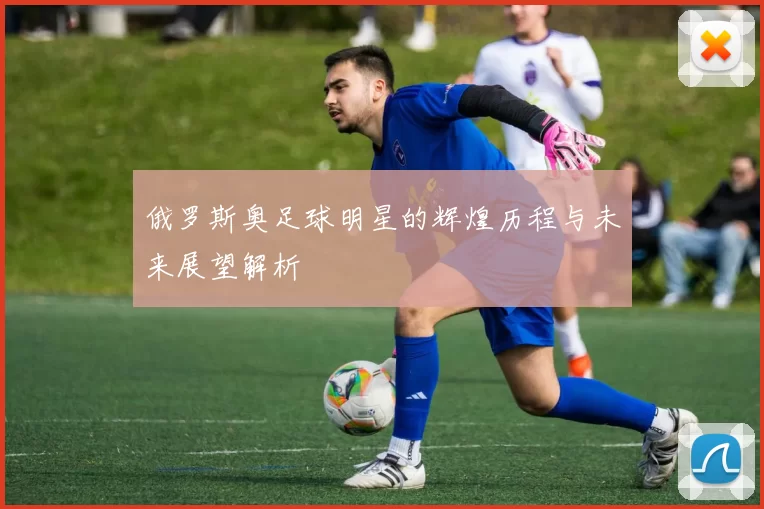 俄罗斯奥足球明星的辉煌历程与未来展望解析