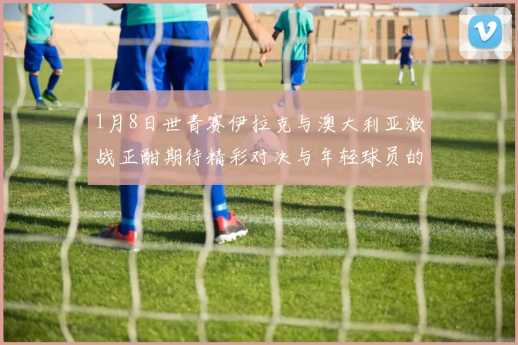 1月8日世青赛伊拉克与澳大利亚激战正酣期待精彩对决与年轻球员的崭露头角