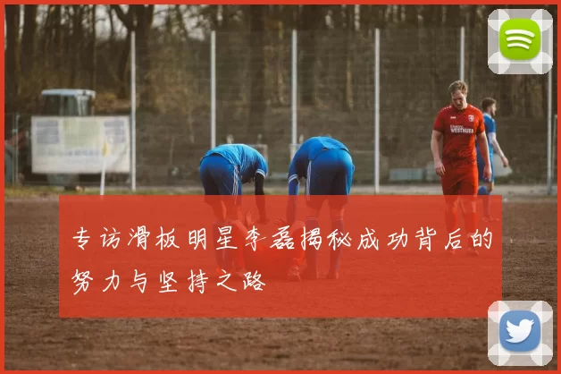 专访滑板明星李磊揭秘成功背后的努力与坚持之路