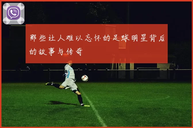 那些让人难以忘怀的足球明星背后的故事与传奇