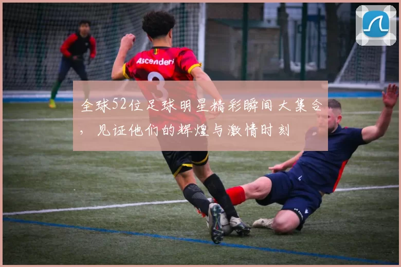 全球52位足球明星精彩瞬间大集合，见证他们的辉煌与激情时刻