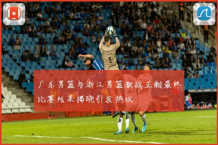 广东男篮与浙江男篮激战正酣最终比赛结果揭晓引发热议