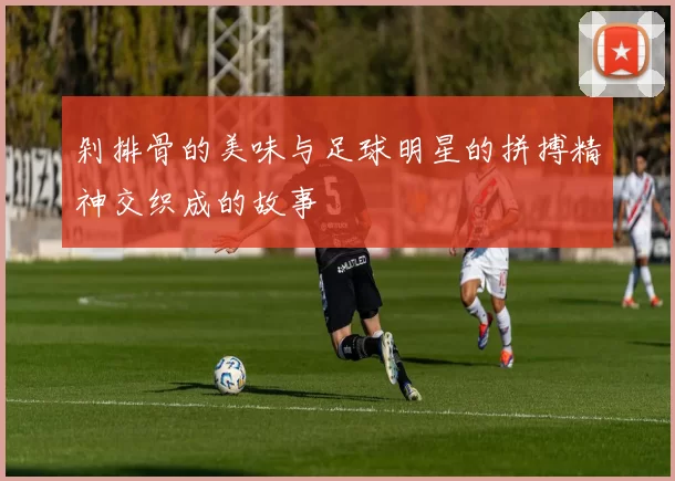 剁排骨的美味与足球明星的拼搏精神交织成的故事