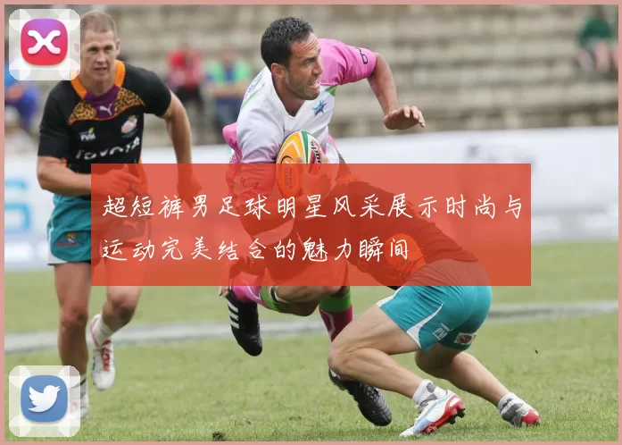 超短裤男足球明星风采展示时尚与运动完美结合的魅力瞬间