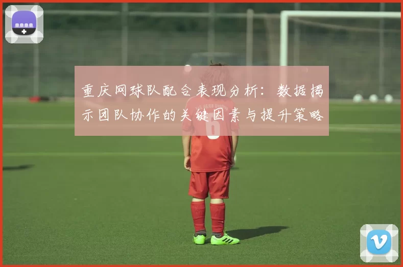 重庆网球队配合表现分析：数据揭示团队协作的关键因素与提升策略