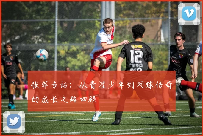张军专访：从青涩少年到网球传奇的成长之路回顾