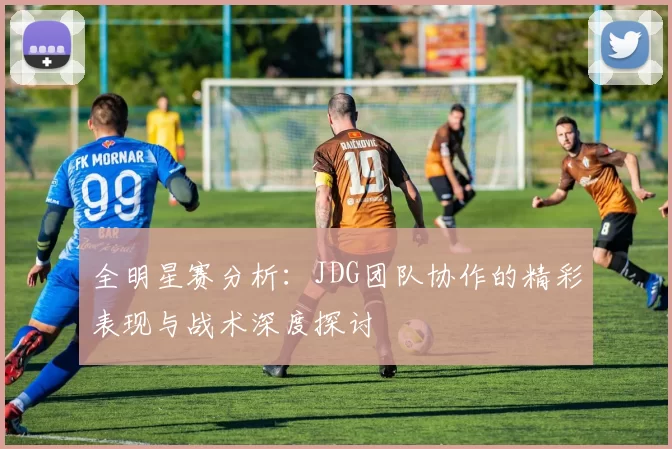 全明星赛分析：JDG团队协作的精彩表现与战术深度探讨