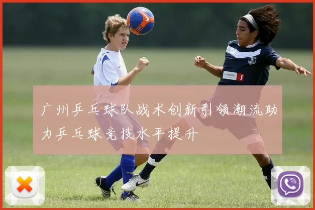 广州乒乓球队战术创新引领潮流助力乒乓球竞技水平提升