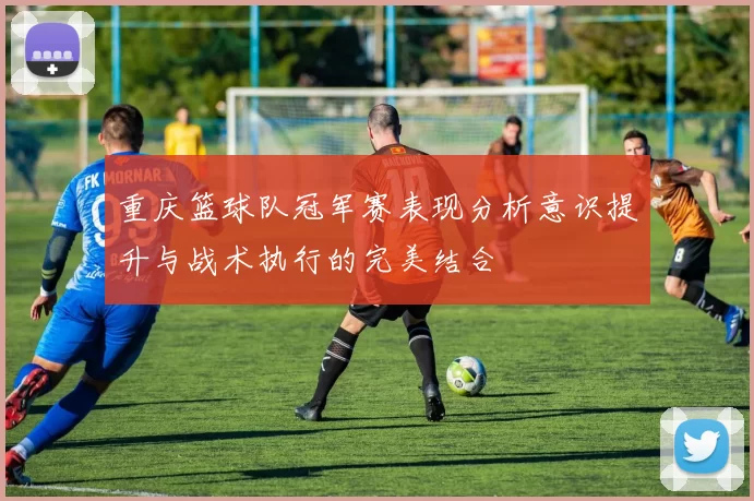 重庆篮球队冠军赛表现分析意识提升与战术执行的完美结合