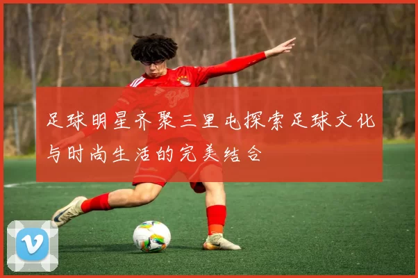 足球明星齐聚三里屯探索足球文化与时尚生活的完美结合