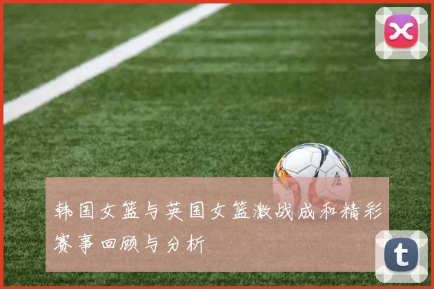 韩国女篮与英国女篮激战成和精彩赛事回顾与分析
