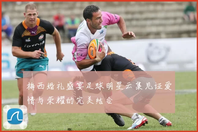 梅西婚礼盛宴足球明星云集见证爱情与荣耀的完美结合