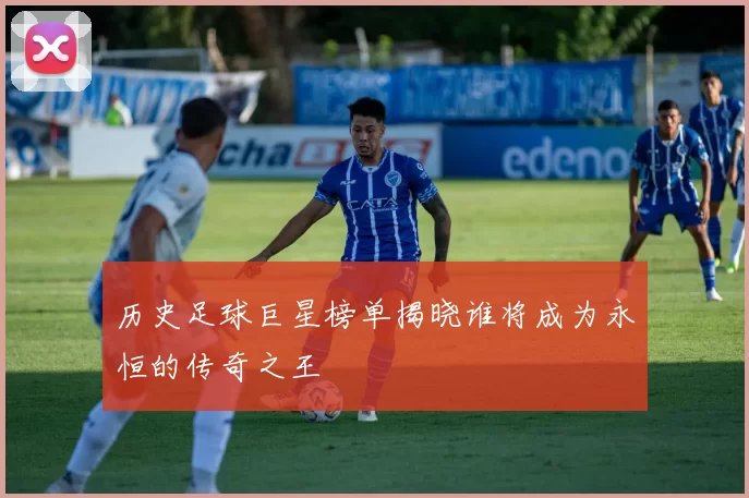 历史足球巨星榜单揭晓谁将成为永恒的传奇之王