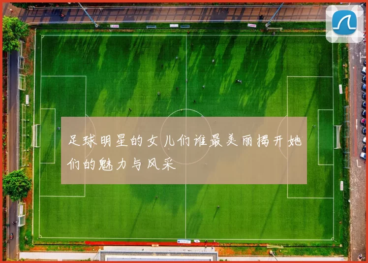 足球明星的女儿们谁最美丽揭开她们的魅力与风采