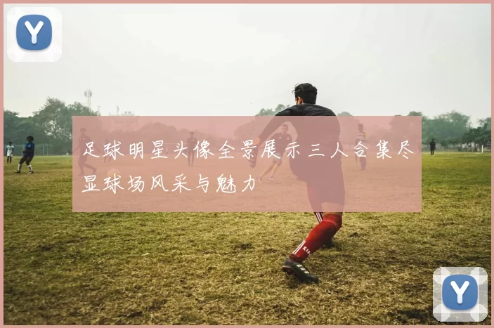 足球明星头像全景展示三人合集尽显球场风采与魅力