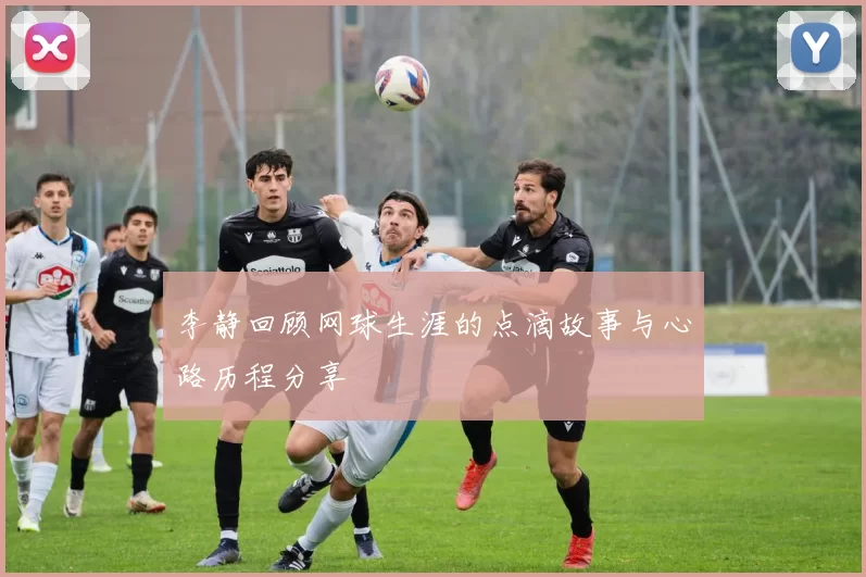 李静回顾网球生涯的点滴故事与心路历程分享
