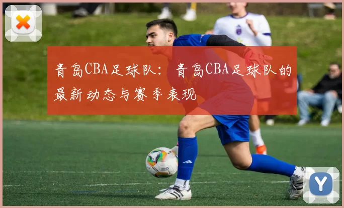 青岛CBA足球队：青岛CBA足球队的最新动态与赛季表现