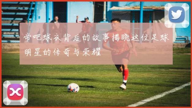 帝吧球衣背后的故事揭晓这位足球明星的传奇与荣耀