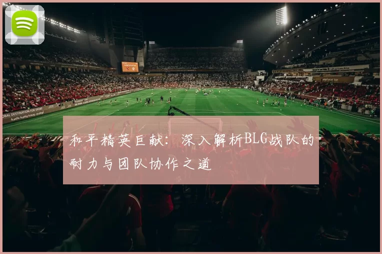 和平精英巨献：深入解析BLG战队的耐力与团队协作之道