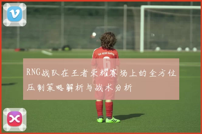 RNG战队在王者荣耀赛场上的全方位压制策略解析与战术分析