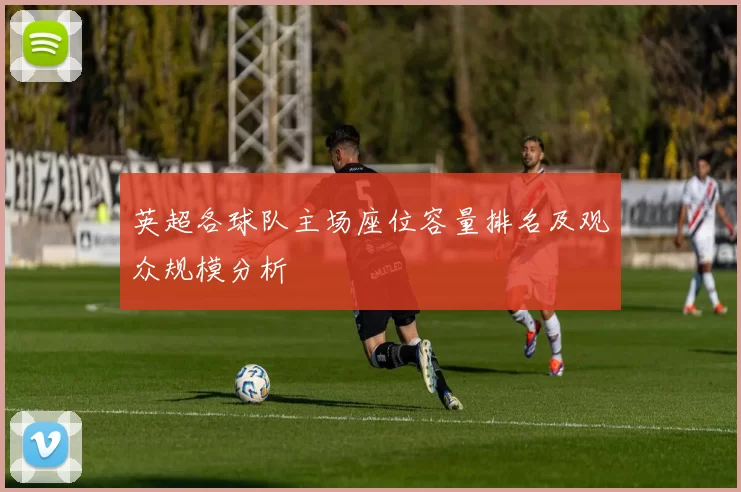 英超各球队主场座位容量排名及观众规模分析