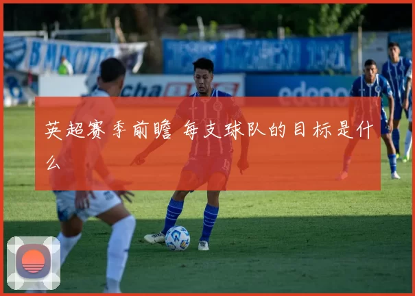 英超赛季前瞻 每支球队的目标是什么