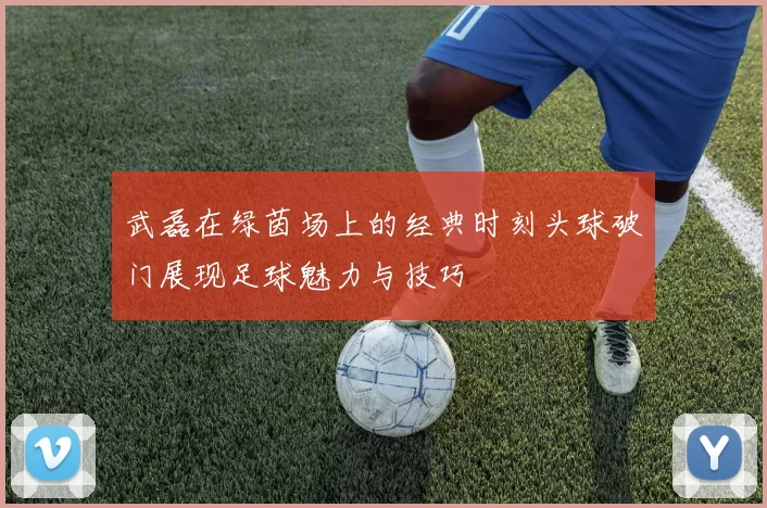 武磊在绿茵场上的经典时刻头球破门展现足球魅力与技巧