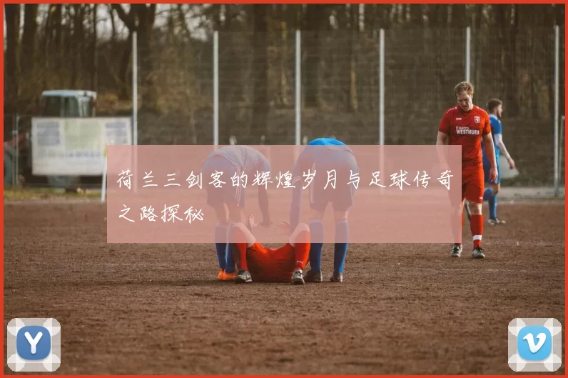 荷兰三剑客的辉煌岁月与足球传奇之路探秘