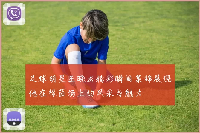 足球明星王晓龙精彩瞬间集锦展现他在绿茵场上的风采与魅力