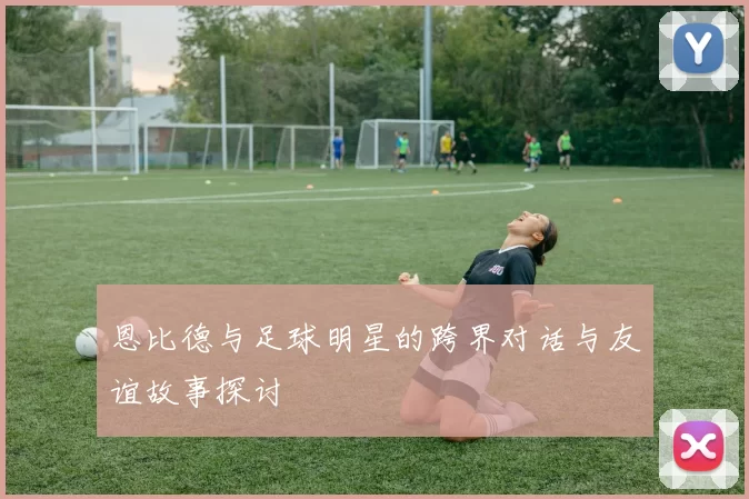 恩比德与足球明星的跨界对话与友谊故事探讨