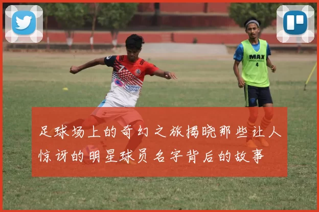 足球场上的奇幻之旅揭晓那些让人惊讶的明星球员名字背后的故事