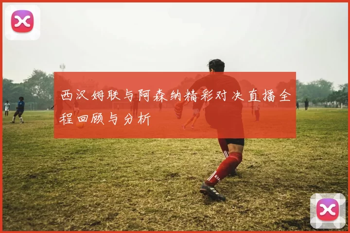 西汉姆联与阿森纳精彩对决直播全程回顾与分析