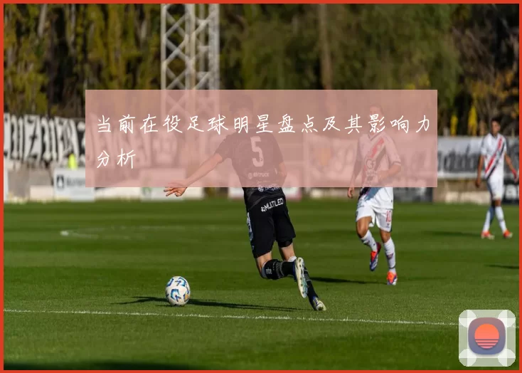 当前在役足球明星盘点及其影响力分析