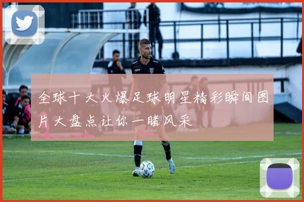全球十大火爆足球明星精彩瞬间图片大盘点让你一睹风采
