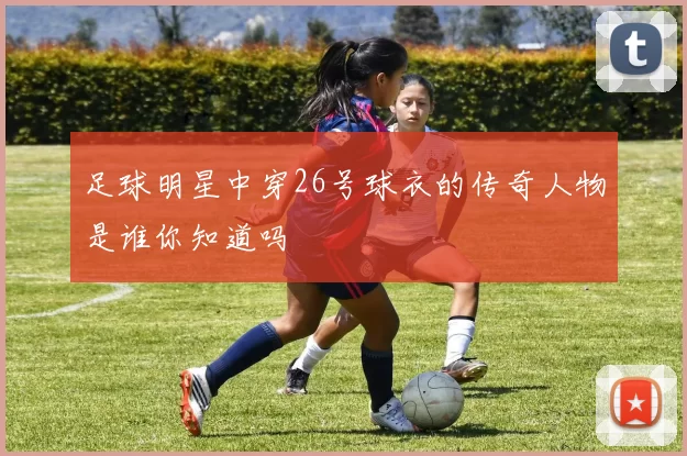 足球明星中穿26号球衣的传奇人物是谁你知道吗