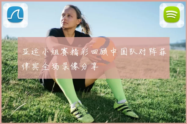 亚运小组赛精彩回顾中国队对阵菲律宾全场录像分享