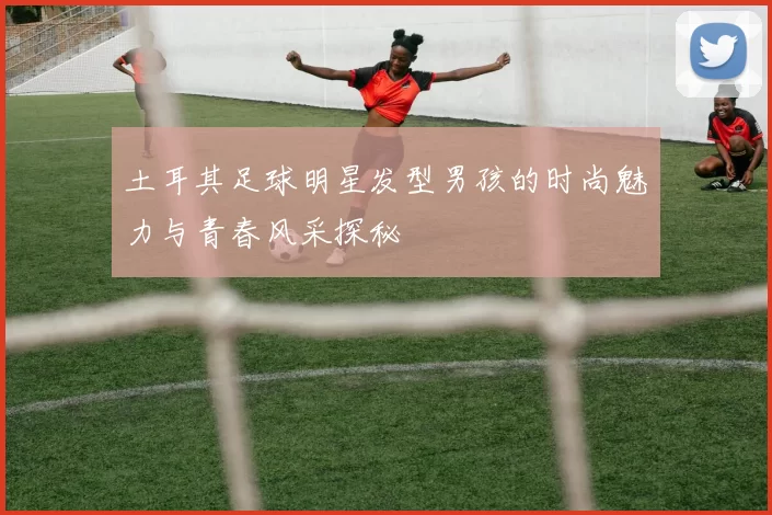 土耳其足球明星发型男孩的时尚魅力与青春风采探秘