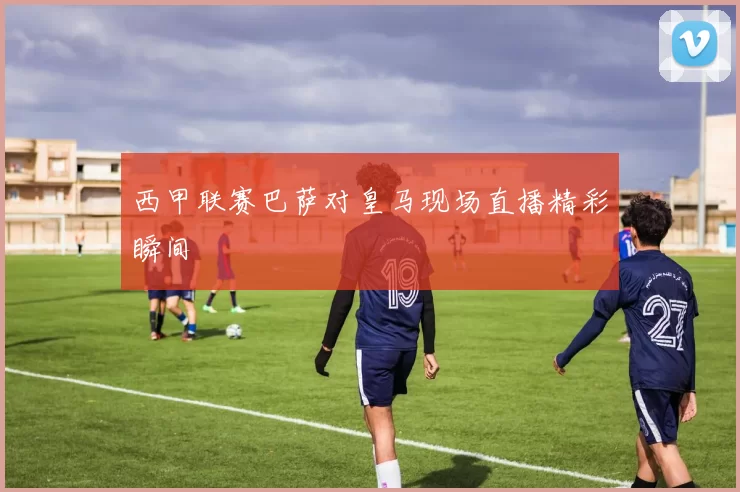 西甲联赛巴萨对皇马现场直播精彩瞬间