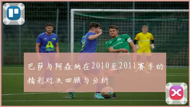巴萨与阿森纳在2010至2011赛季的精彩对决回顾与分析