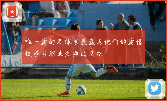 唯一爱的足球明星盘点他们的爱情故事与职业生涯的交织