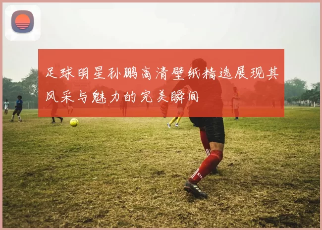 足球明星孙鹏高清壁纸精选展现其风采与魅力的完美瞬间