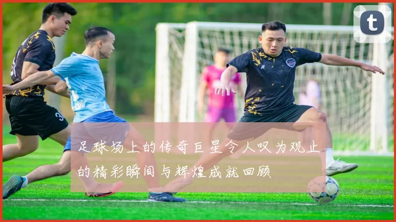 足球场上的传奇巨星令人叹为观止的精彩瞬间与辉煌成就回顾