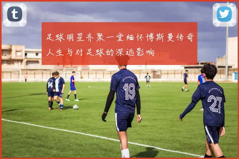 足球明星齐聚一堂缅怀博斯曼传奇人生与对足球的深远影响