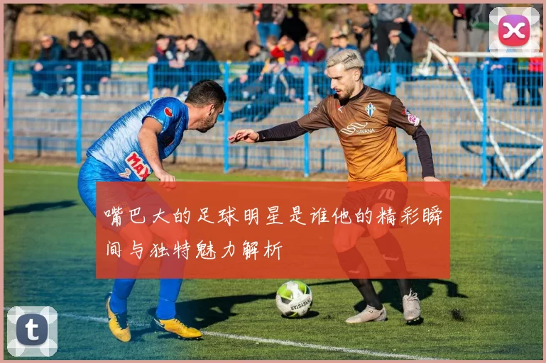 嘴巴大的足球明星是谁他的精彩瞬间与独特魅力解析