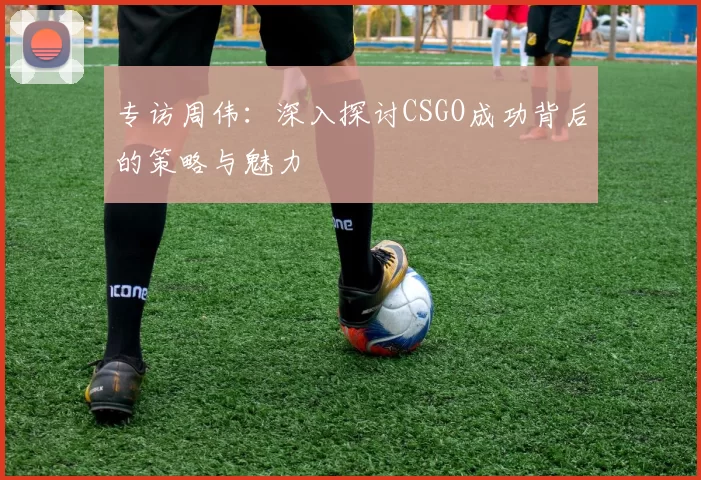 专访周伟：深入探讨CSGO成功背后的策略与魅力