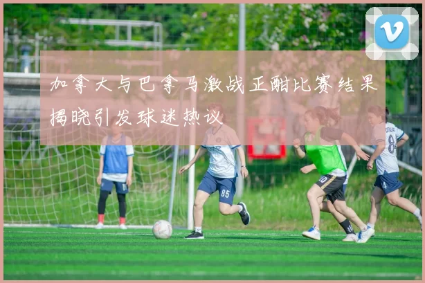 加拿大与巴拿马激战正酣比赛结果揭晓引发球迷热议
