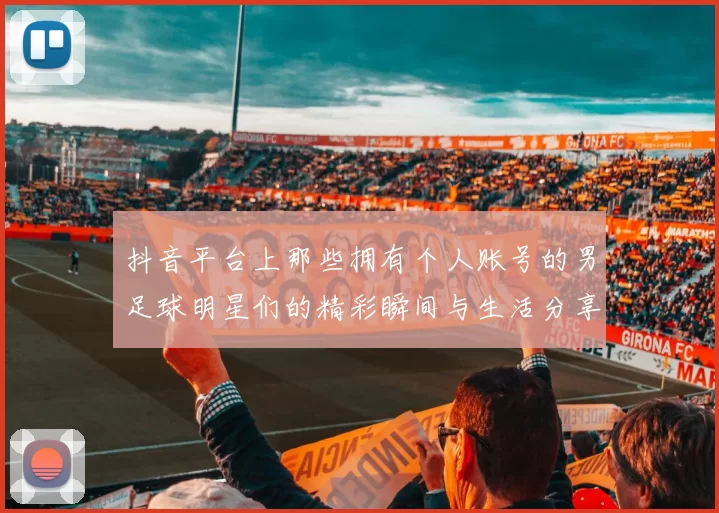 抖音平台上那些拥有个人账号的男足球明星们的精彩瞬间与生活分享