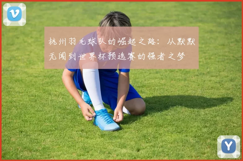 杭州羽毛球队的崛起之路：从默默无闻到世界杯预选赛的强者之梦