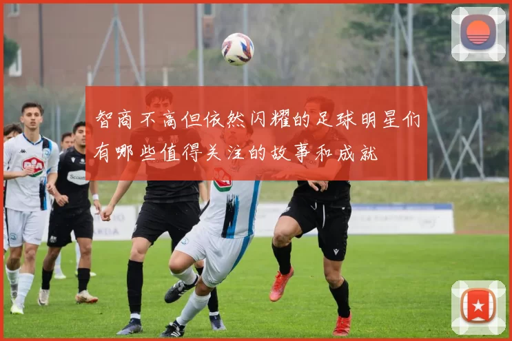 智商不高但依然闪耀的足球明星们有哪些值得关注的故事和成就